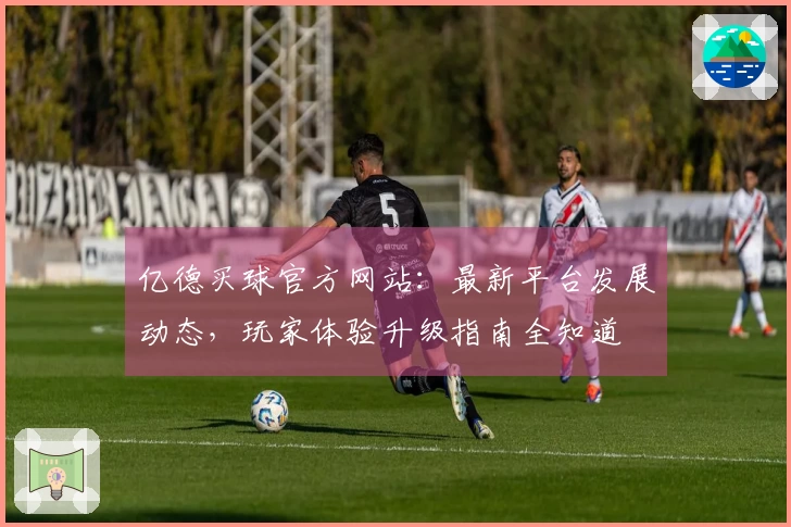 亿德买球官方网站：最新平台发展动态，玩家体验升级指南全知道