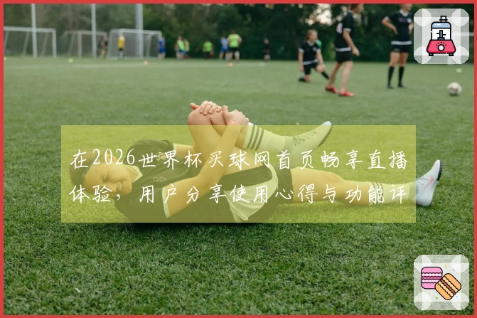 在2026世界杯买球网首页畅享直播体验，用户分享使用心得与功能评测